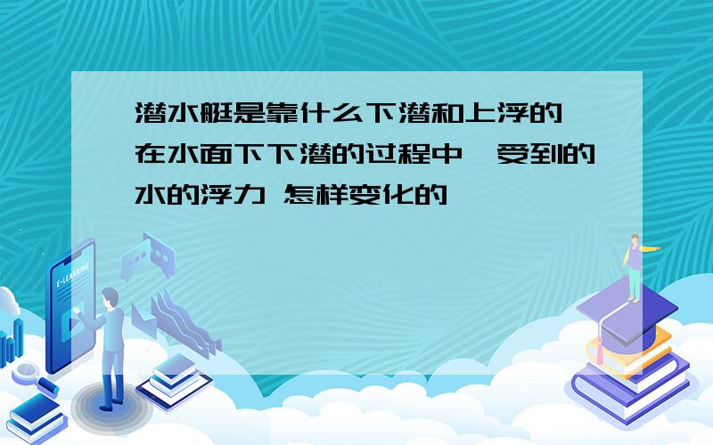 潜水艇是靠什么下潜和上浮的,在水面下下潜的过程中,受到的水的浮力 怎样变化的