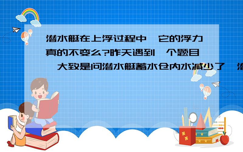 潜水艇在上浮过程中,它的浮力真的不变么?昨天遇到一个题目,大致是问潜水艇蓄水仓内水减少了,潜水艇是上浮还是下沉,浮力是如何变化的?浮力取决与派开水的体积,因此潜水艇蓄水舱内满水