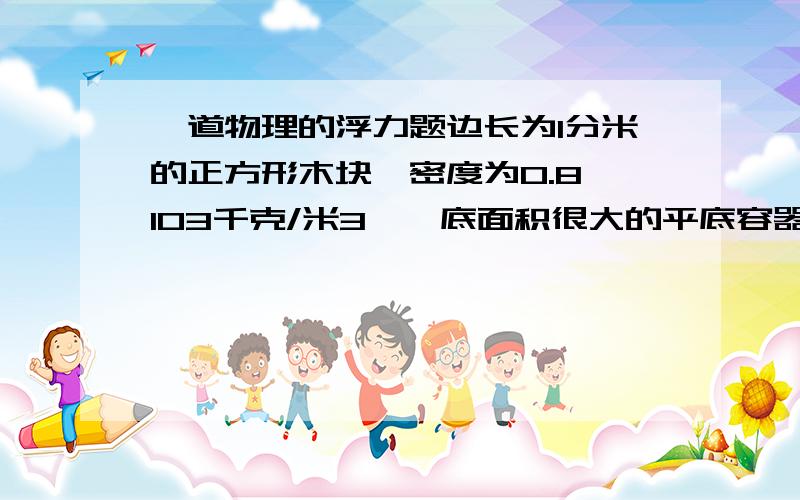 一道物理的浮力题边长为1分米的正方形木块,密度为0.8×103千克/米3,一底面积很大的平底容器中盛有深5厘米,密度为1.1×103千克/米3的盐水,求木块受到的重力和浮力.