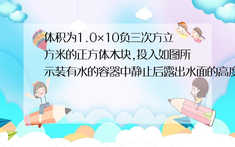 体积为1.0×10负三次方立方米的正方体木块,投入如图所示装有水的容器中静止后露出水面的高度为5×10负二次方米容器底面积为0.04平方米（g取10N\kg) 第一问：木块受到的浮力 第二问：木块的