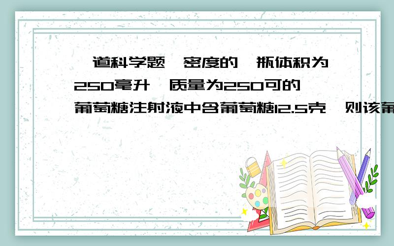 一道科学题,密度的一瓶体积为250毫升,质量为250可的葡萄糖注射液中含葡萄糖12.5克,则该葡萄糖注射液的密度为___克/立方厘米