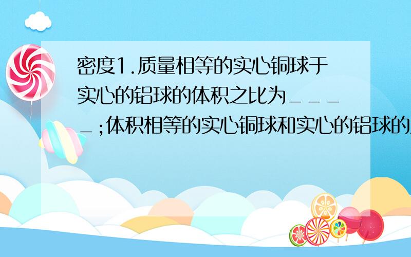 密度1.质量相等的实心铜球于实心的铝球的体积之比为____;体积相等的实心铜球和实心的铝球的质量之比为____.（密度铜=8.9g/cm三次方,密度铝=2.7g/cm三次方）