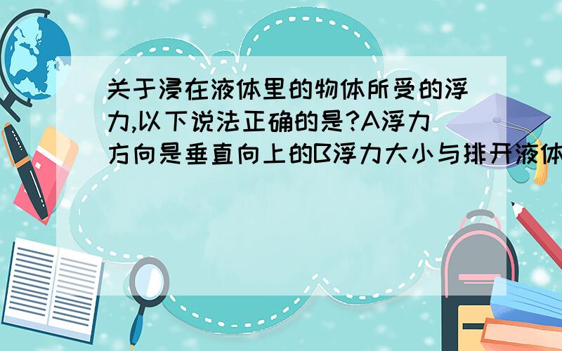 关于浸在液体里的物体所受的浮力,以下说法正确的是?A浮力方向是垂直向上的B浮力大小与排开液体的质量成正比C浮力的施力物体是水D浮力大小与进入液体中物体的密度有关