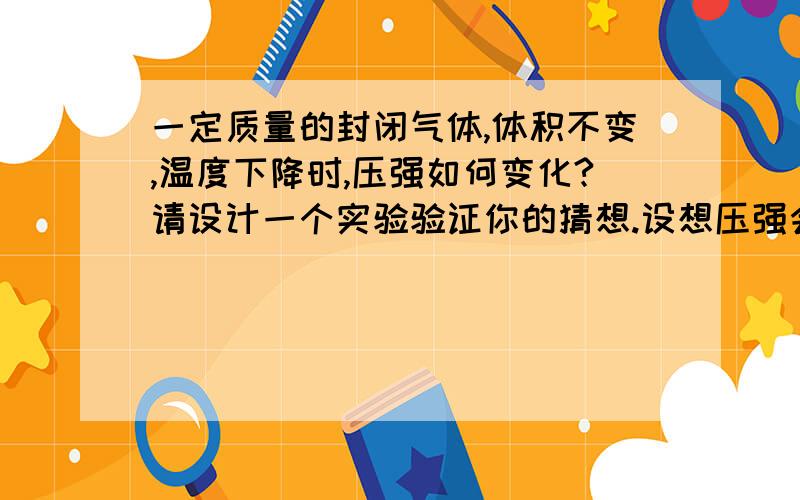 一定质量的封闭气体,体积不变,温度下降时,压强如何变化?请设计一个实验验证你的猜想.设想压强会变小.可用一封闭住注射头及固定活塞在注射管一半位置的注射器,将其放入冷水中,感受手