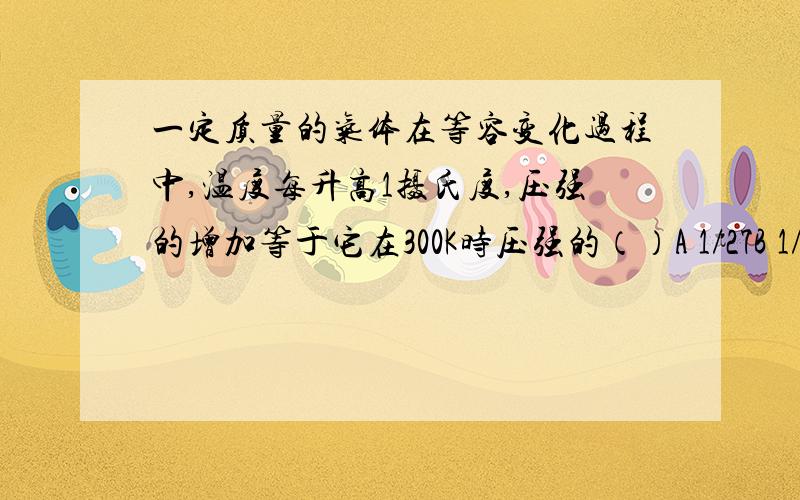 一定质量的气体在等容变化过程中,温度每升高1摄氏度,压强的增加等于它在300K时压强的（）A 1/27B 1/273C 1/300 D 1/573网上说答案选C,因为△P/P=△T/T,可是变化的温度不应该是1℃=273K,所以不应该是