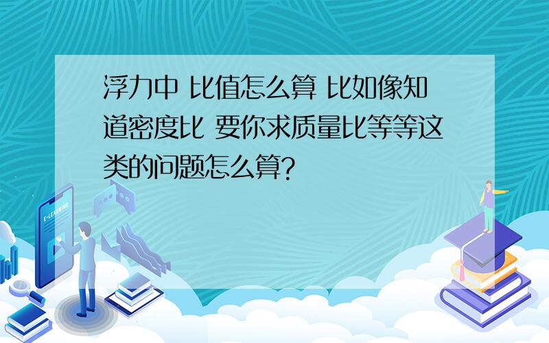 浮力中 比值怎么算 比如像知道密度比 要你求质量比等等这类的问题怎么算?