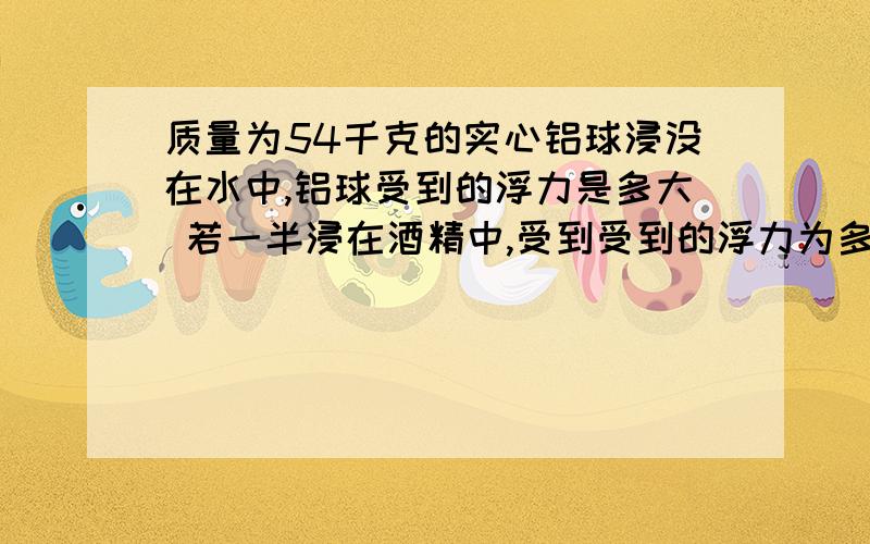 质量为54千克的实心铝球浸没在水中,铝球受到的浮力是多大 若一半浸在酒精中,受到受到的浮力为多少....