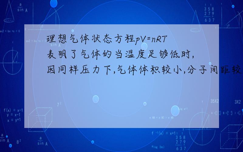 理想气体状态方程pV=nRT表明了气体的当温度足够低时,因同样压力下,气体体积较小,分子间距较近,分子间相互吸引力的影响较显著,而当压力较低时分子的不可压缩性起得作用较小.