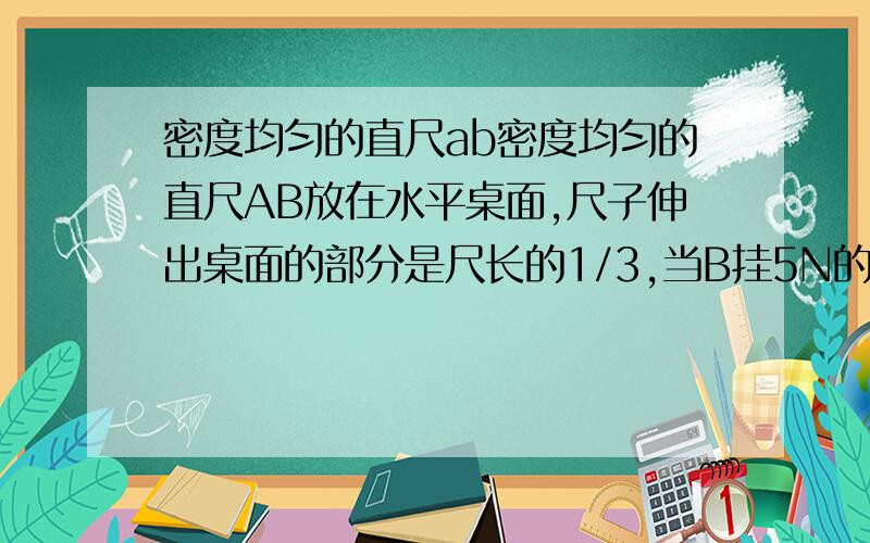 密度均匀的直尺ab密度均匀的直尺AB放在水平桌面,尺子伸出桌面的部分是尺长的1/3,当B挂5N的物,A端开始翘起、求直尺的重力