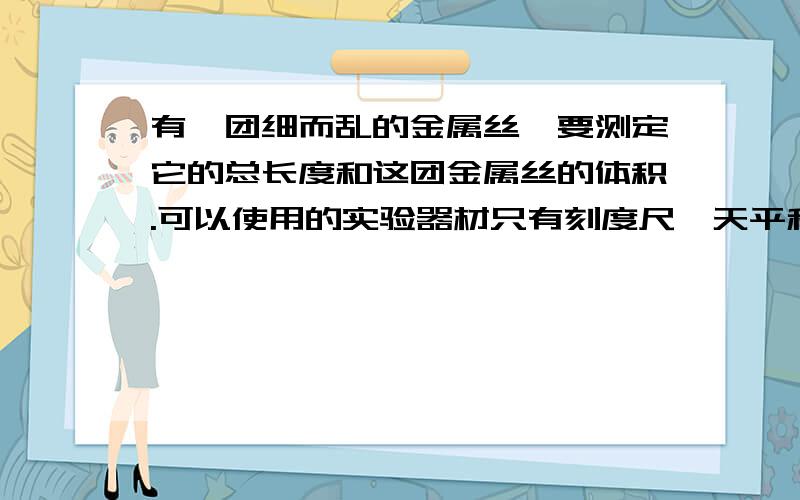 有一团细而乱的金属丝,要测定它的总长度和这团金属丝的体积.可以使用的实验器材只有刻度尺、天平和砝码,请设计实验方法,写出简单的实验步骤和计算过程