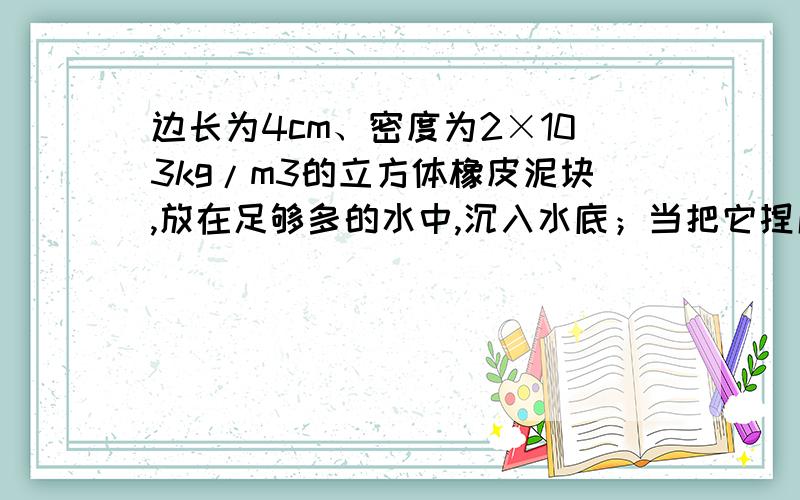 边长为4cm、密度为2×103kg/m3的立方体橡皮泥块,放在足够多的水中,沉入水底；当把它捏成一只小船时,便能漂浮在水面上．以下计算结果正确的是A．橡皮泥块的质量是12.8gB．橡皮泥块浸没在水