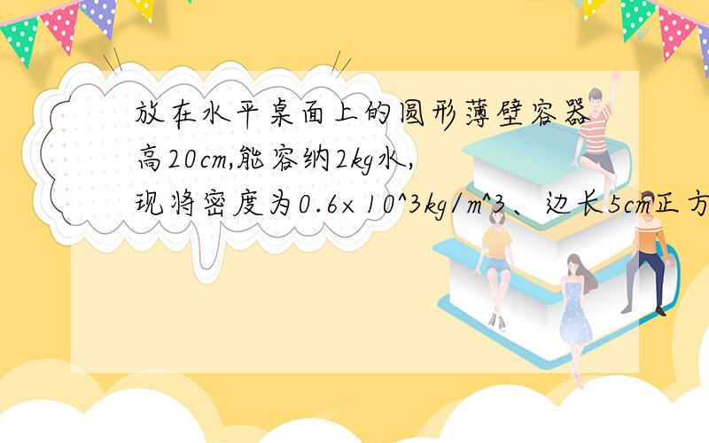 放在水平桌面上的圆形薄壁容器高20cm,能容纳2kg水,现将密度为0.6×10^3kg/m^3、边长5cm正方体木块放入盛水的该容器中,液面恰好与容器口相平（1）求木块露出水面的高度（2）要使木块对容器底