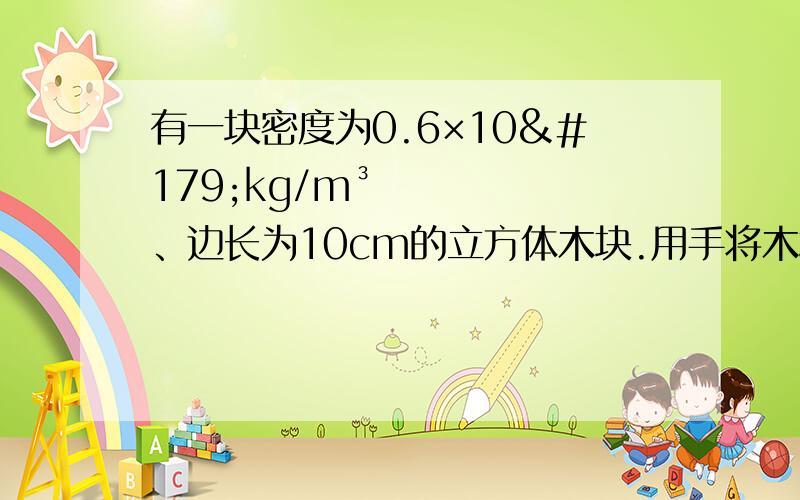 有一块密度为0.6×10³kg/m³、边长为10cm的立方体木块.用手将木块缓慢压入水中,当木块刚好全部没入水中时,手对木块的压力是多大?