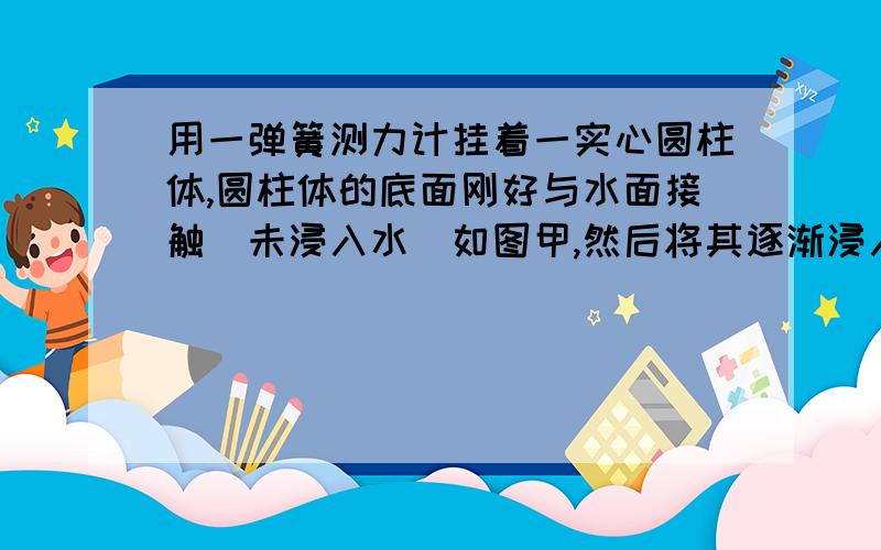 用一弹簧测力计挂着一实心圆柱体,圆柱体的底面刚好与水面接触(未浸入水)如图甲,然后将其逐渐浸入水中,如图乙是弹簧测力计示数随柱体逐渐浸入水中的深度变化情况,(g 取 10N／kg) 求：(1)