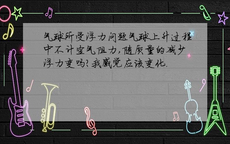 气球所受浮力问题气球上升过程中不计空气阻力,随质量的减少浮力变吗?我感觉应该变化．