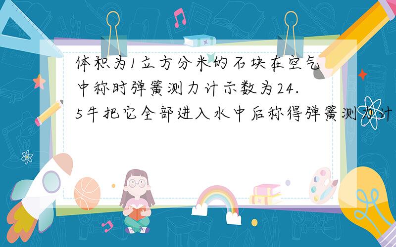 体积为1立方分米的石块在空气中称时弹簧测力计示数为24.5牛把它全部进入水中后称得弹簧测力计示数为多少2.某物体在空气中读数为2.646牛,全部浸入水中弹簧测力计读数喂1.666牛 .物体体积