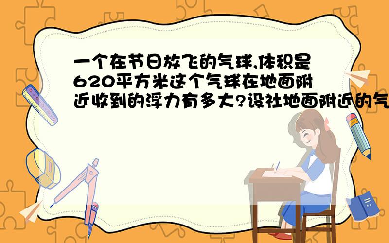 一个在节日放飞的气球,体积是620平方米这个气球在地面附近收到的浮力有多大?设社地面附近的气温是零摄氏度,气压是1×10的五次方pa,空气的密度是1、29千克平方米