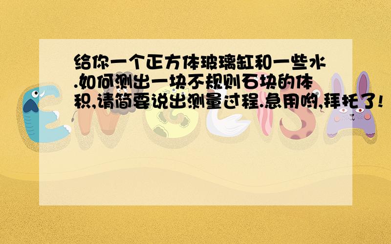 给你一个正方体玻璃缸和一些水.如何测出一块不规则石块的体积,请简要说出测量过程.急用哟,拜托了!