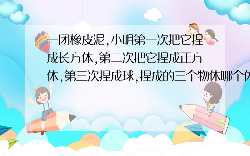 一团橡皮泥,小明第一次把它捏成长方体,第二次把它捏成正方体,第三次捏成球,捏成的三个物体哪个体积大为什么