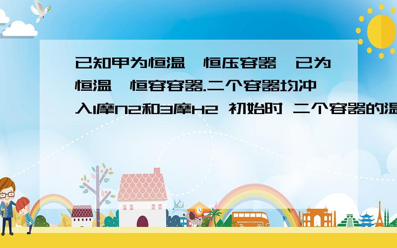 已知甲为恒温,恒压容器,已为恒温,恒容容器.二个容器均冲入1摩N2和3摩H2 初始时 二个容器的温度,体积相同,一段时间后反应达到平衡,为使二个容器中的N2在平衡混合物中的物质的量分数相同,