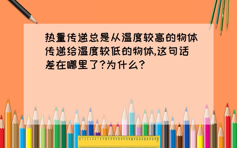 热量传递总是从温度较高的物体传递给温度较低的物体,这句话差在哪里了?为什么?