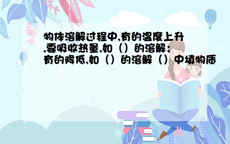 物体溶解过程中,有的温度上升,要吸收热量,如（）的溶解；有的降低,如（）的溶解（）中填物质