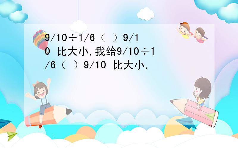 9/10÷1/6（ ）9/10 比大小,我给9/10÷1/6（ ）9/10 比大小,