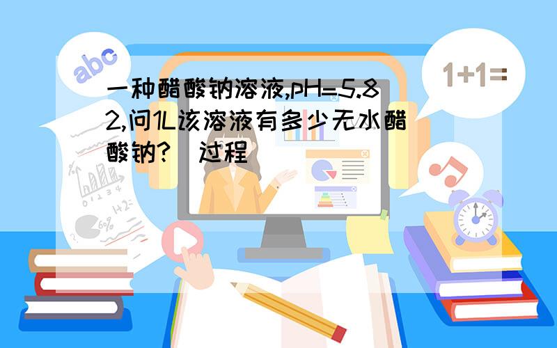 一种醋酸钠溶液,pH=5.82,问1L该溶液有多少无水醋酸钠?（过程）