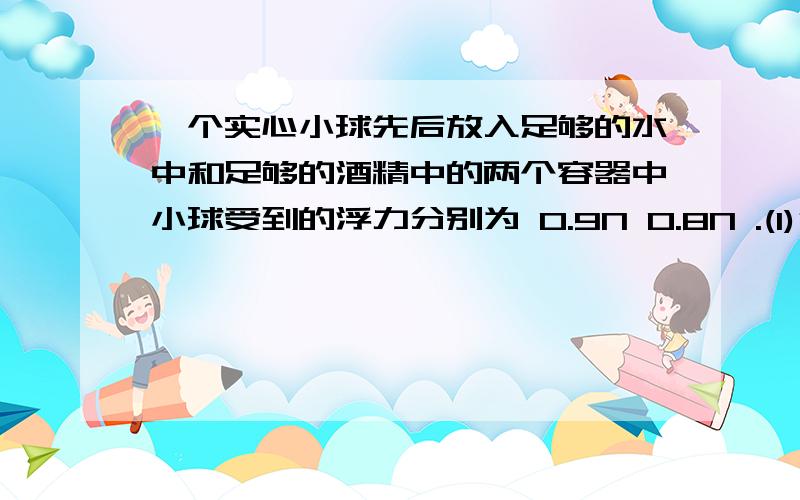 一个实心小球先后放入足够的水中和足够的酒精中的两个容器中小球受到的浮力分别为 0.9N 0.8N .(1)分析...一个实心小球先后放入足够的水中和足够的酒精中的两个容器中小球受到的浮力分别