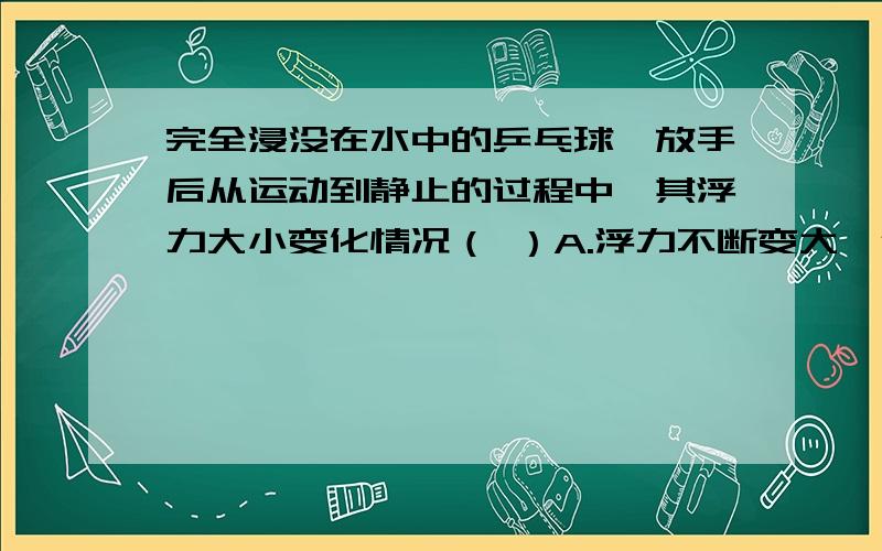 完全浸没在水中的乒乓球,放手后从运动到静止的过程中,其浮力大小变化情况（ ）A.浮力不断变大,但小于重力B.浮力不变,但浮力大于重力C.浮力先不变,后变小,且始终大于重力直至静止时,浮