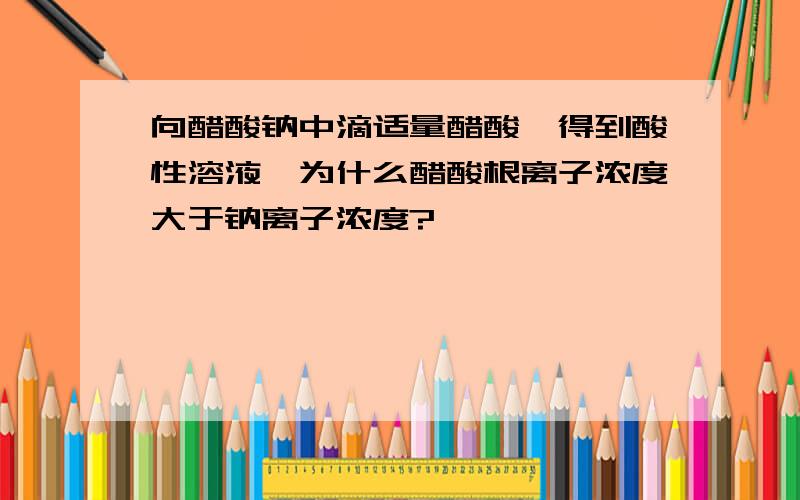 向醋酸钠中滴适量醋酸,得到酸性溶液,为什么醋酸根离子浓度大于钠离子浓度?