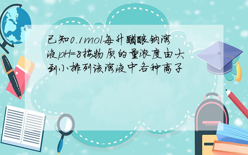 已知0.1mol每升醋酸钠溶液pH=8按物质的量浓度由大到小排列该溶液中各种离子