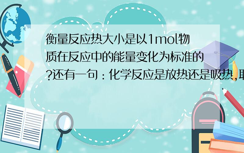 衡量反应热大小是以1mol物质在反应中的能量变化为标准的?还有一句：化学反应是放热还是吸热,取决于生成物具有的总能量和反应物具有的的总能量.这句又对吗?