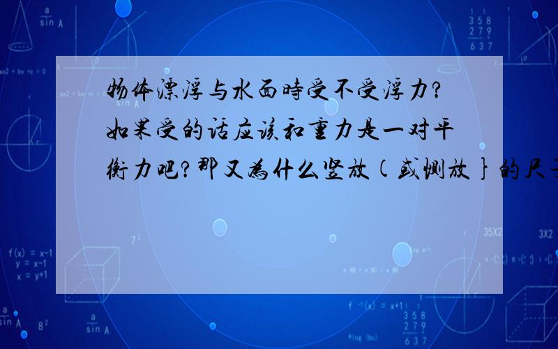 物体漂浮与水面时受不受浮力?如果受的话应该和重力是一对平衡力吧?那又为什么竖放(或恻放}的尺子在水中会沉下去、而平放与水面的尺子可以漂浮与水面?两者排出水的体积会一样故受浮