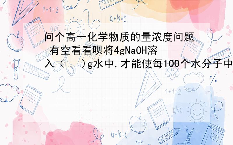 问个高一化学物质的量浓度问题 有空看看呗将4gNaOH溶入（   )g水中,才能使每100个水分子中溶有1个Na+,所得溶液中NaOH的质量分数是（  ）         我知道答案,但不知道为什么   请给详细过程