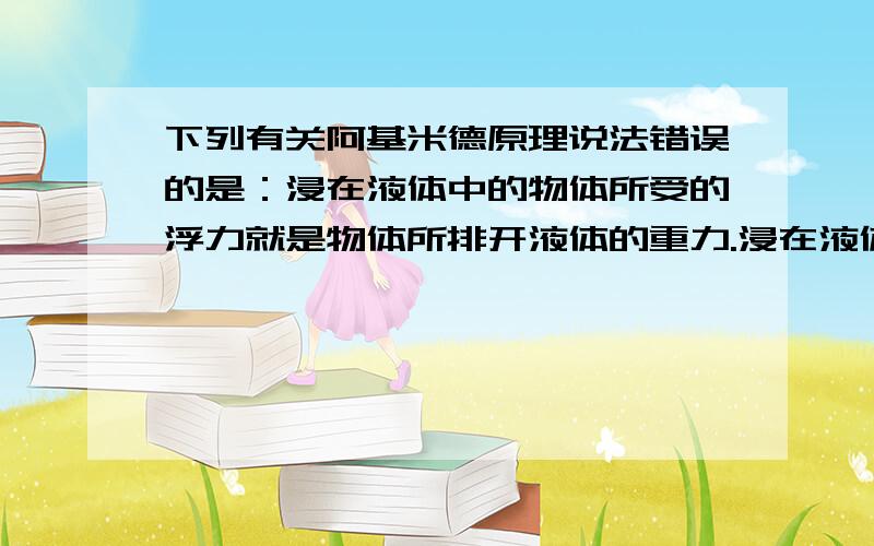 下列有关阿基米德原理说法错误的是：浸在液体中的物体所受的浮力就是物体所排开液体的重力.浸在液体中的物体所受的浮力就是物体所排开液体的重力.这句话是对是错?错在哪里?