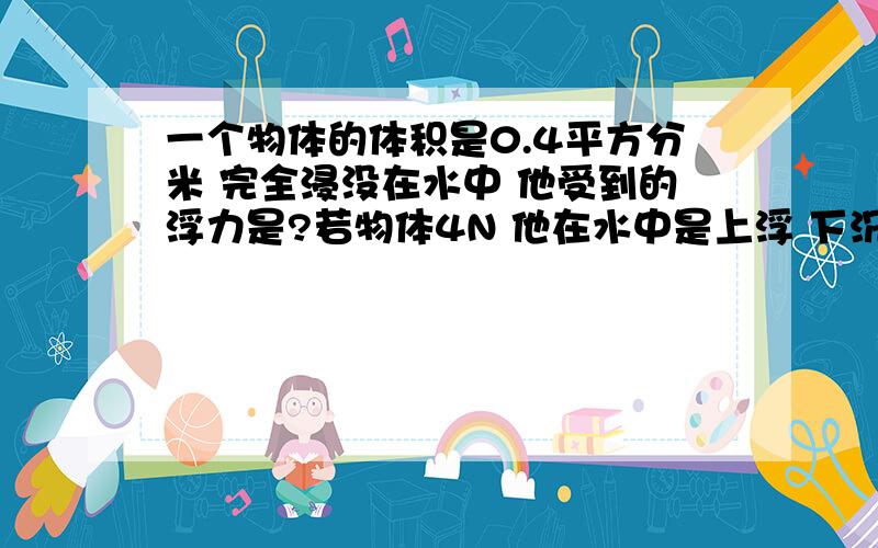 一个物体的体积是0.4平方分米 完全浸没在水中 他受到的浮力是?若物体4N 他在水中是上浮 下沉 悬浮(步骤)