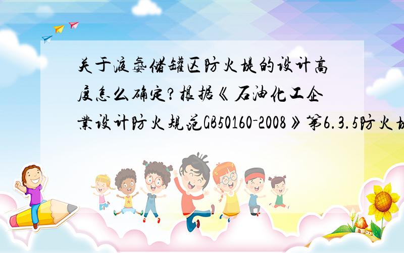 关于液氨储罐区防火堤的设计高度怎么确定?根据《石油化工企业设计防火规范GB50160－2008》第6.3.5防火堤及隔堤的设置应符合下列规定：1. 液化烃全压力式或半冷冻式储罐组宜设不高于0.6m的
