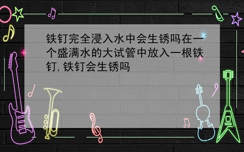 铁钉完全浸入水中会生锈吗在一个盛满水的大试管中放入一根铁钉,铁钉会生锈吗