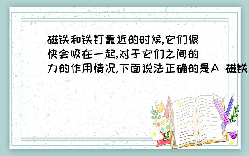 磁铁和铁钉靠近的时候,它们很快会吸在一起,对于它们之间的力的作用情况,下面说法正确的是A 磁铁先吸引铁钉 然后铁钉在吸引磁铁 靠拢之后 吸引力全部消失B(……) A、B答案我已经排除了C