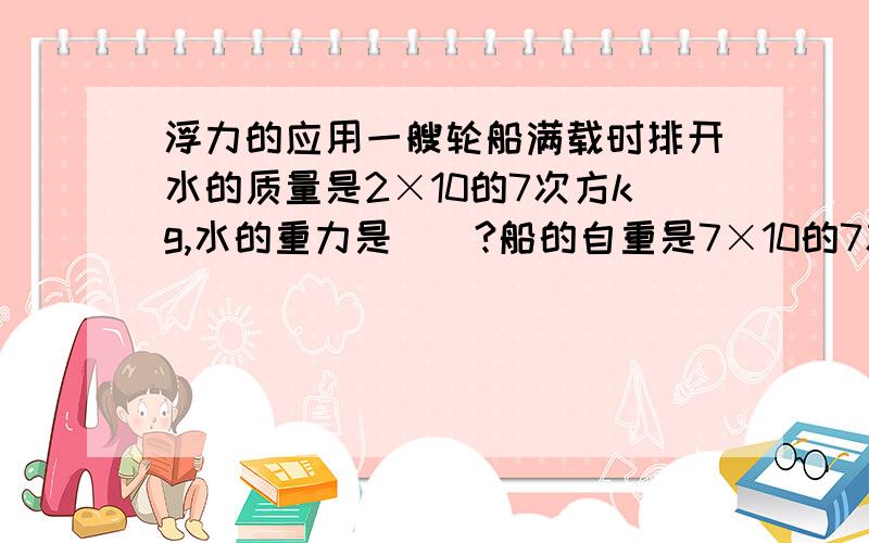 浮力的应用一艘轮船满载时排开水的质量是2×10的7次方kg,水的重力是＿＿?船的自重是7×10的7次方N,他最多能装多少kg货物?当它满载时,它浸入水中的体积是多少m³?g＝10N/kg