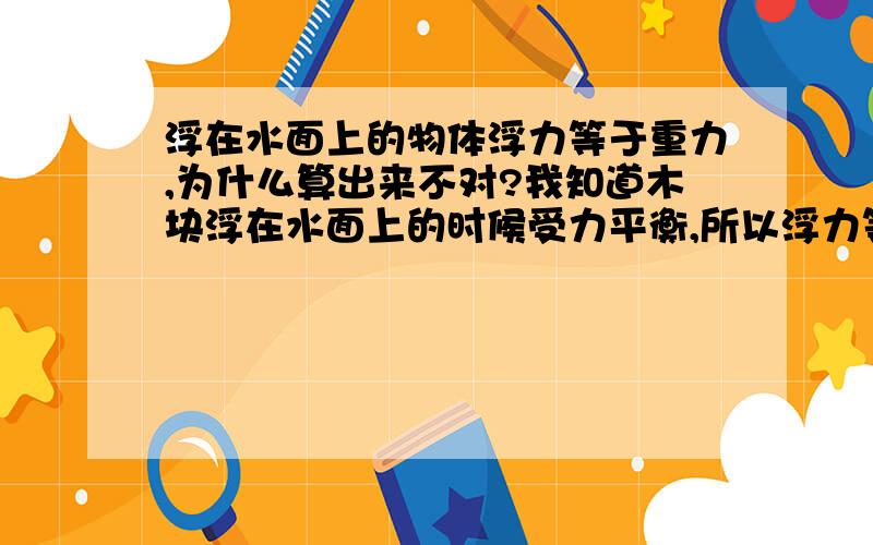 浮在水面上的物体浮力等于重力,为什么算出来不对?我知道木块浮在水面上的时候受力平衡,所以浮力等于重力,但是浮力也该等于液体密度乘以V排乘以g.假如木块浮在水上,一半在水面上,一半