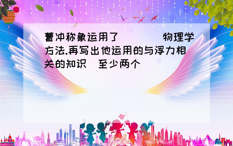 曹冲称象运用了____物理学方法.再写出他运用的与浮力相关的知识（至少两个