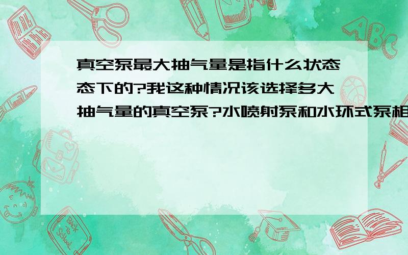 真空泵最大抽气量是指什么状态态下的?我这种情况该选择多大抽气量的真空泵?水喷射泵和水环式泵相同吗?我的反应器里应保持真空度0.8个大气压左右（绝对压力20000Pa左右）,反应器里的温