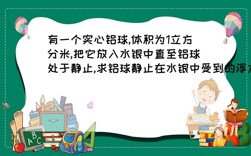 有一个实心铝球,体积为1立方分米,把它放入水银中直至铝球处于静止,求铝球静止在水银中受到的浮力?（水银的密度=13.6*1000kg/立方米,铝的密度=2.7*1000kg/立方米,g取10N/kg）