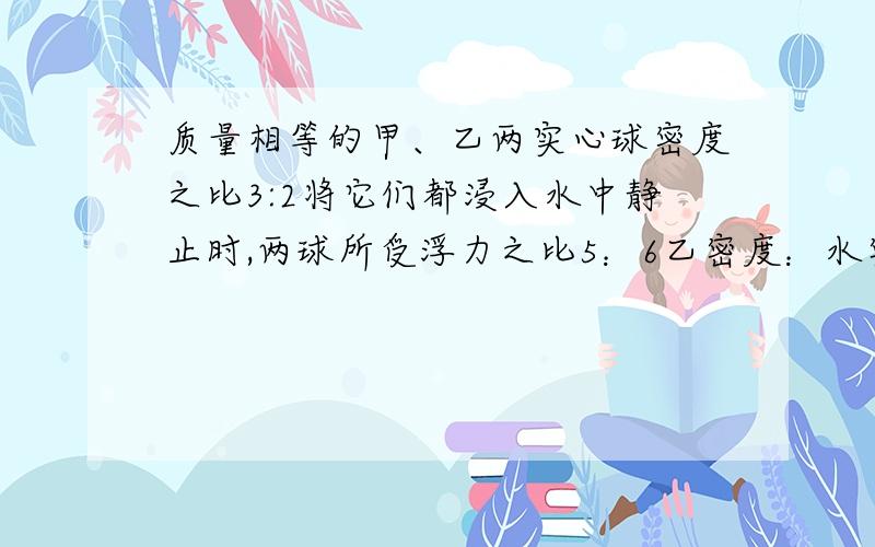 质量相等的甲、乙两实心球密度之比3:2将它们都浸入水中静止时,两球所受浮力之比5：6乙密度：水密度为?老师为什么P甲*V甲=P水*V甲排    P甲:P水=4:5?