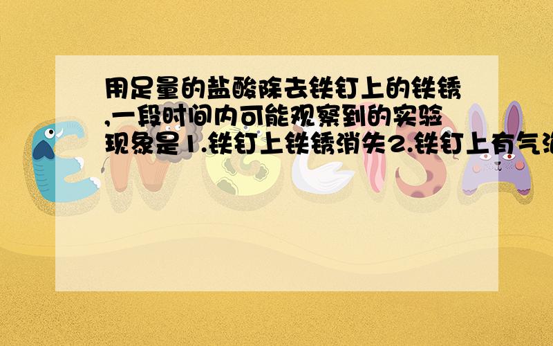 用足量的盐酸除去铁钉上的铁锈,一段时间内可能观察到的实验现象是1.铁钉上铁锈消失2.铁钉上有气泡3.溶液棕黄色,应是哪种,