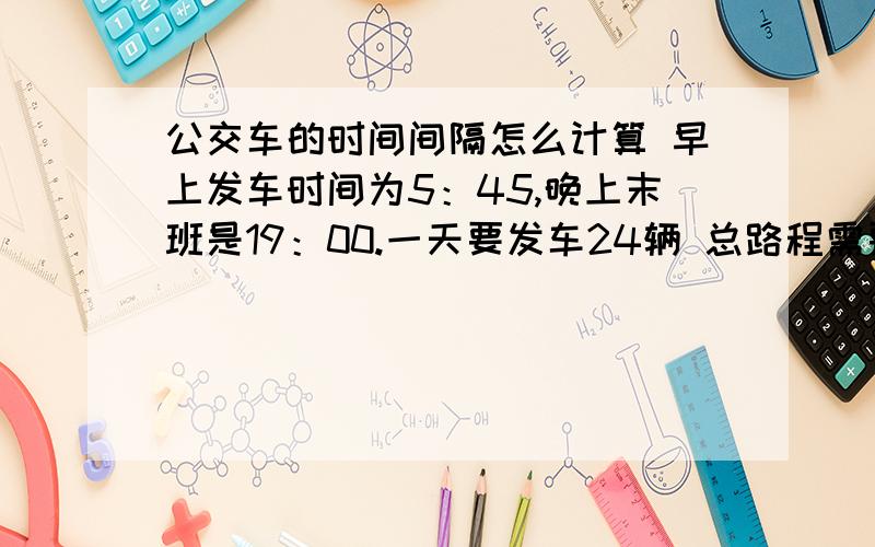 公交车的时间间隔怎么计算 早上发车时间为5：45,晚上末班是19：00.一天要发车24辆 总路程需要63分钟那应该怎么计算,请举例说明,