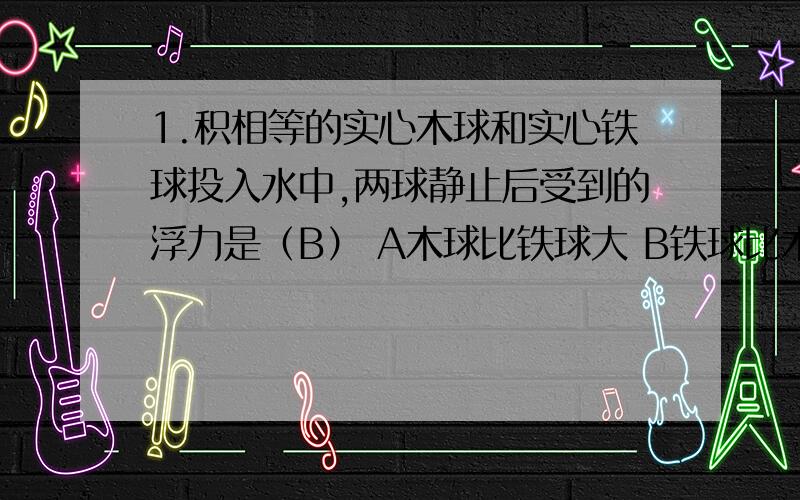 1.积相等的实心木球和实心铁球投入水中,两球静止后受到的浮力是（B） A木球比铁球大 B铁球比木球大为什么要用阿基米德原理做是B,用浮沉条件做答案是A.