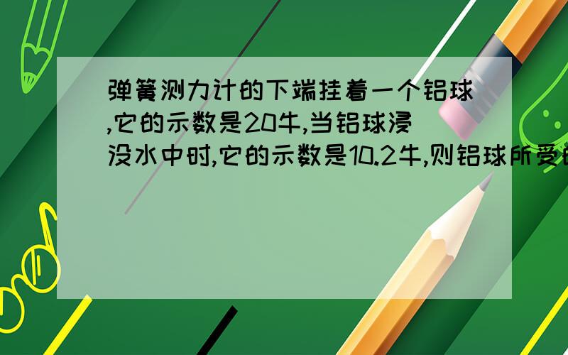 弹簧测力计的下端挂着一个铝球,它的示数是20牛,当铝球浸没水中时,它的示数是10.2牛,则铝球所受的浮力是